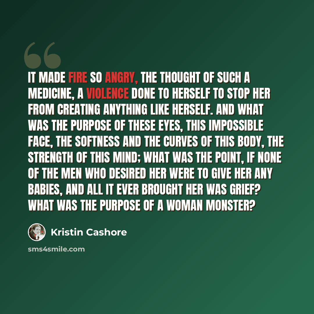 “It made Fire so angry, the thought of such a medicine, a violence done to herself to stop her from creating anything like herself. And what was the purpose of these eyes, this impossible face, the softness and the curves of this body, the strength of this mind; what was the point, if none of the…” quote by Kristin Cashore