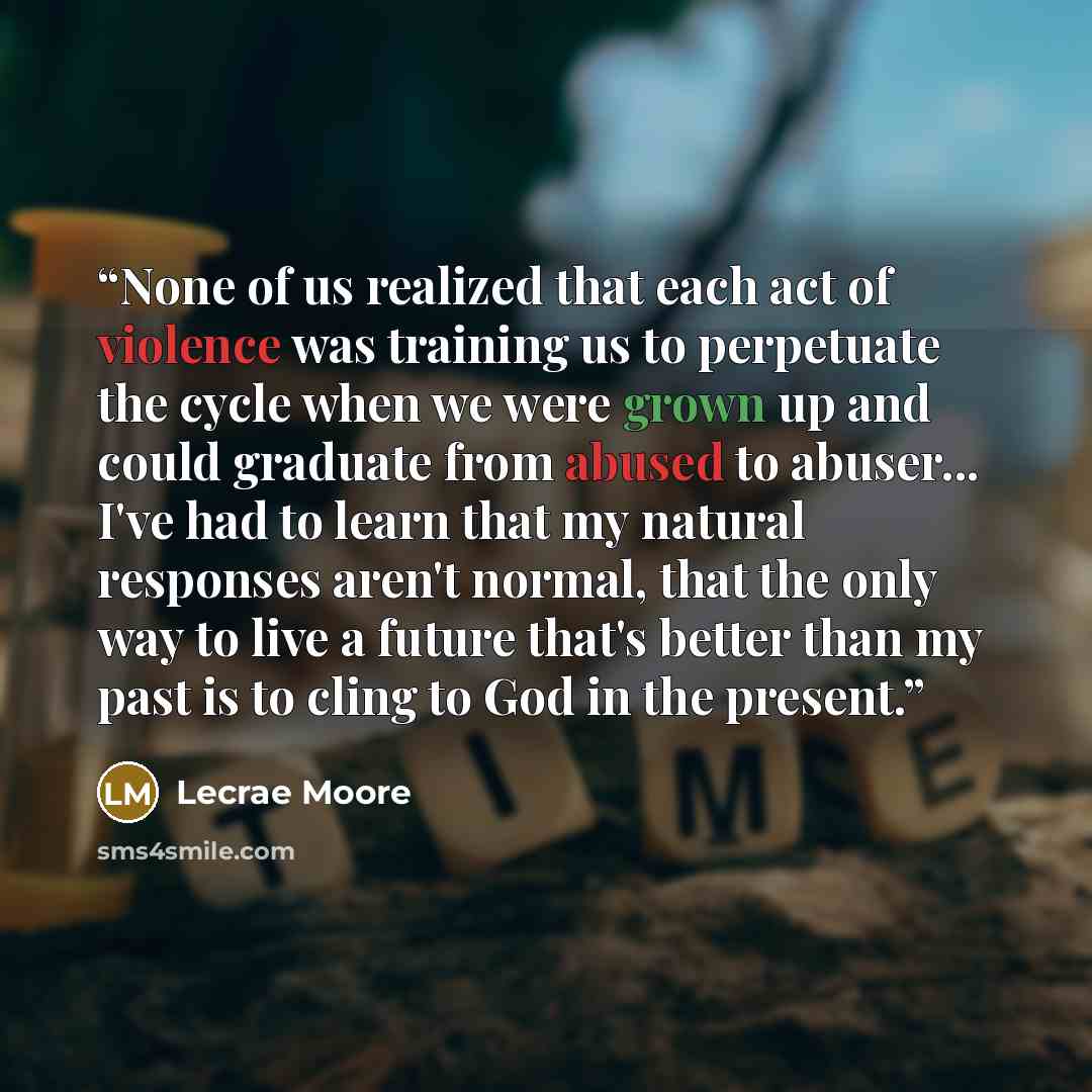 “None of us realized that each act of violence was training us to perpetuate the cycle when we were grown up and could graduate from abused to abuser... I've had to learn that my natural responses aren't normal, that the only way to live a future that's better than my past is to cling to God in the…” quote by Lecrae Moore