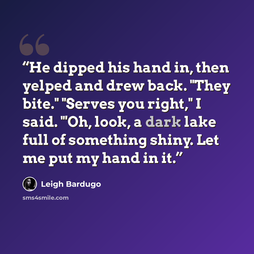 “He dipped his hand in, then yelped and drew back. "They bite." "Serves you right," I said. "'Oh, look, a dark lake full of something shiny. Let me put my hand in it.” quote by Leigh Bardugo