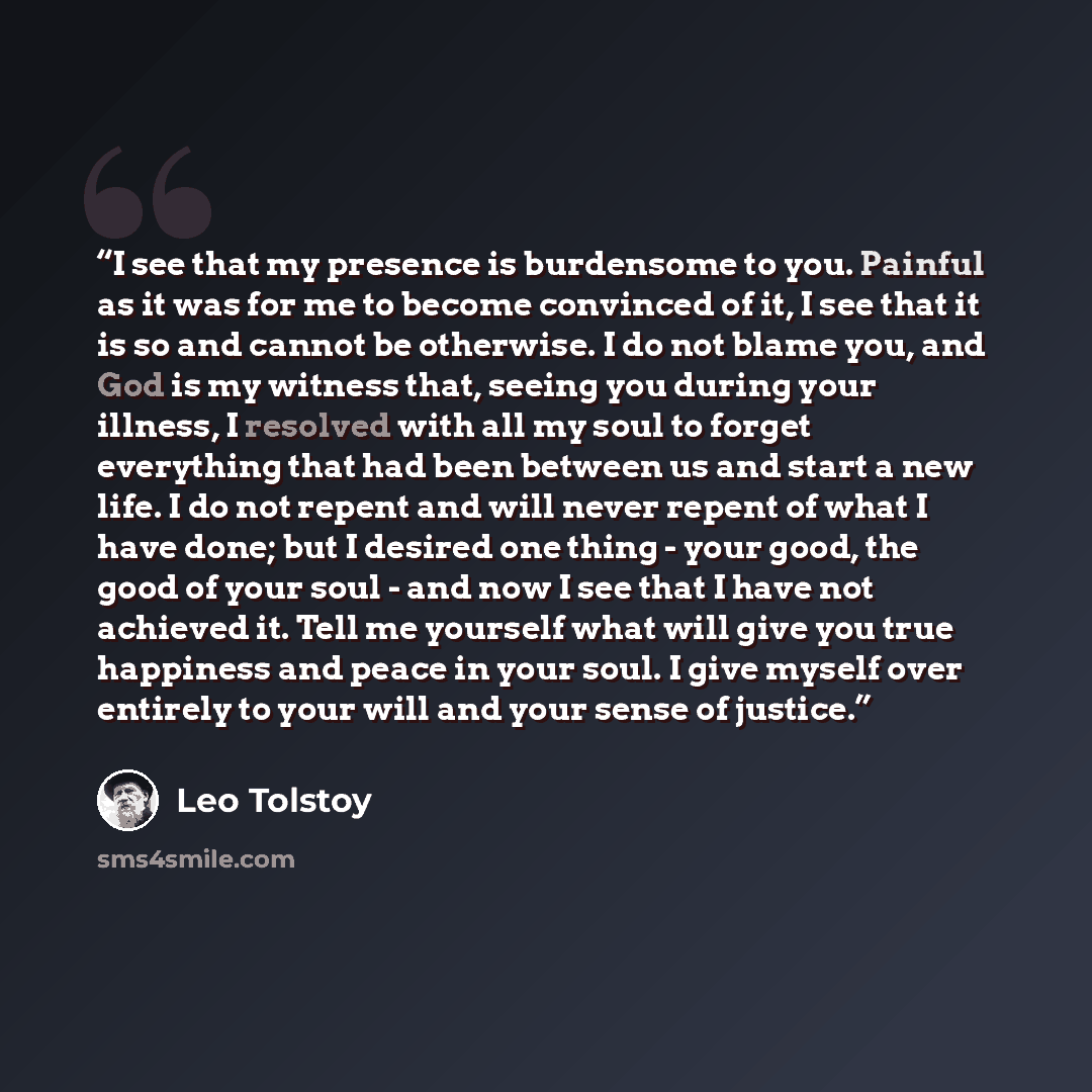 “I see that my presence is burdensome to you. Painful as it was for me to become convinced of it, I see that it is so and cannot be otherwise. I do not blame you, and God is my witness that, seeing you during your illness, I resolved with all my soul to forget everything that had been between us…” quote by Leo Tolstoy