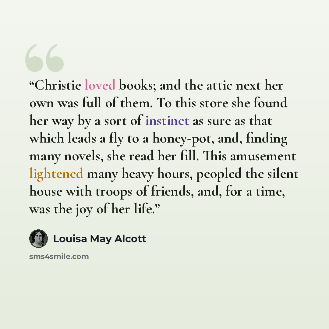 “Christie loved books; and the attic next her own was full of them. To this store she found her way by a sort of instinct as sure as that which leads a fly to a honey-pot, and, finding many novels, she read her fill. This amusement lightened many heavy hours, peopled the silent house with troops of…” quote by Louisa May Alcott