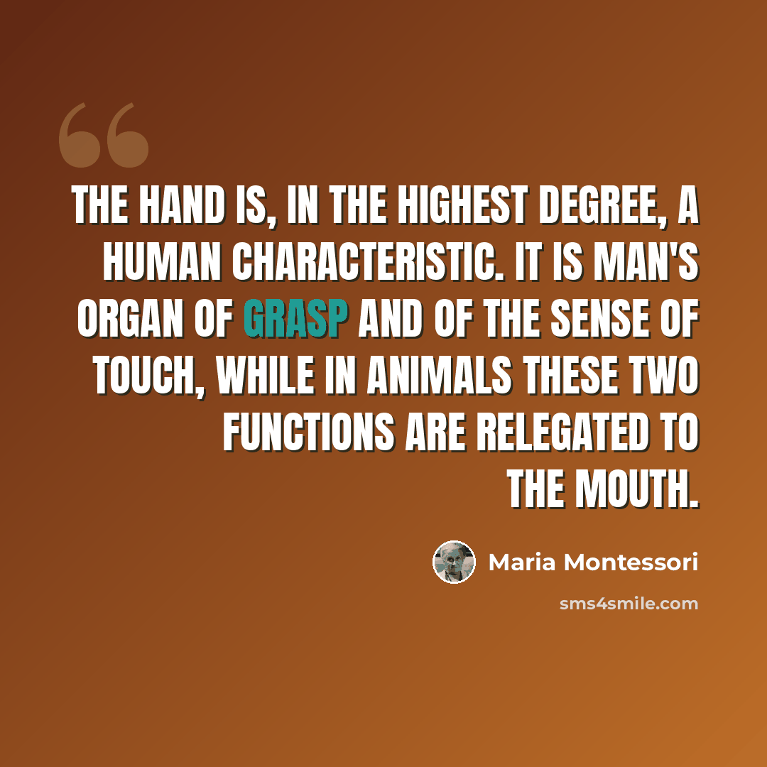 “The hand is, in the highest degree, a human characteristic. It is man's organ of grasp and of the sense of touch, while in animals these two functions are relegated to the mouth.” quote by Maria Montessori