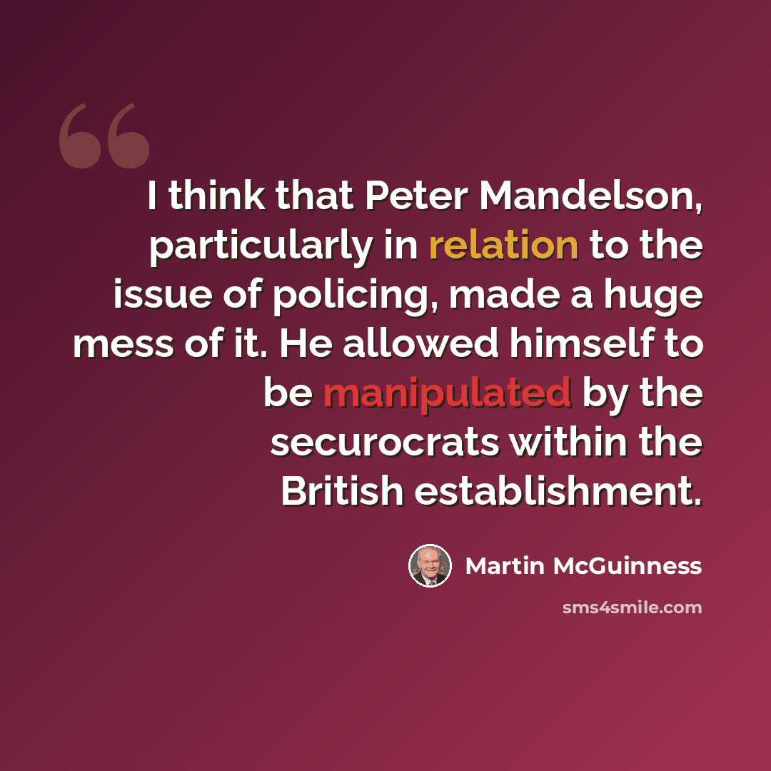 “I think that Peter Mandelson, particularly in relation to the issue of policing, made a huge mess of it. He allowed himself to be manipulated by the securocrats within the British establishment.” quote by Martin McGuinness
