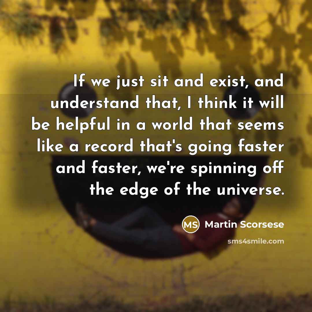 “If we just sit and exist, and understand that, I think it will be helpful in a world that seems like a record that's going faster and faster, we're spinning off the edge of the universe.” quote by Martin Scorsese