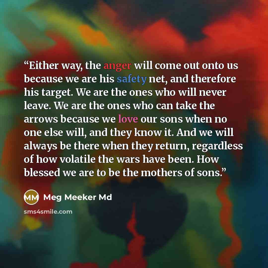 “Either way, the anger will come out onto us because we are his safety net, and therefore his target. We are the ones who will never leave. We are the ones who can take the arrows because we love our sons when no one else will, and they know it. And we will always be there when they return…” quote by Meg Meeker Md
