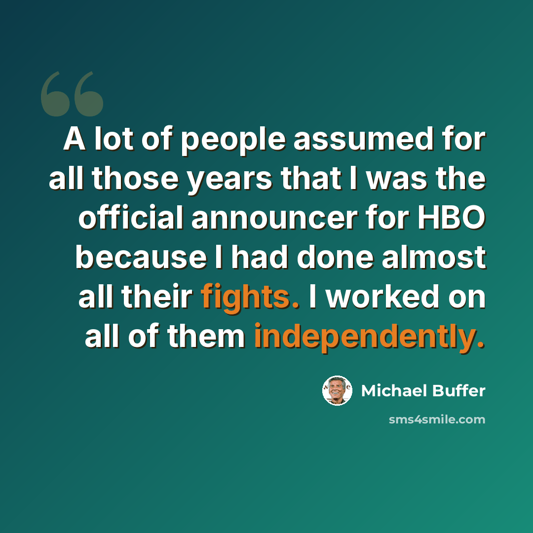 “A lot of people assumed for all those years that I was the official announcer for HBO because I had done almost all their fights. I worked on all of them independently.” quote by Michael Buffer