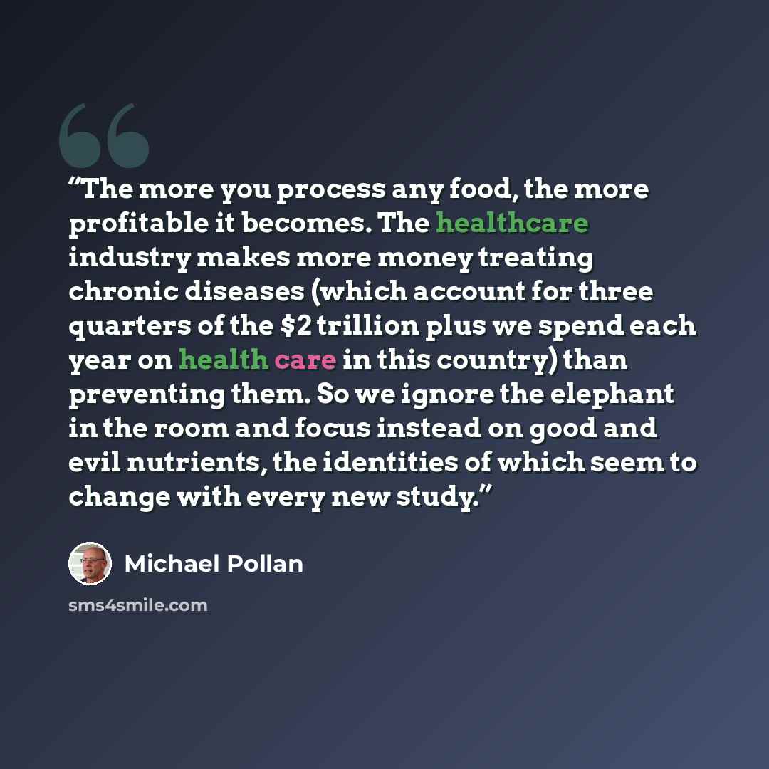 “The more you process any food, the more profitable it becomes. The healthcare industry makes more money treating chronic diseases (which account for three quarters of the $2 trillion plus we spend each year on health care in this country) than preventing them. So we ignore the elephant in the room…” quote by Michael Pollan