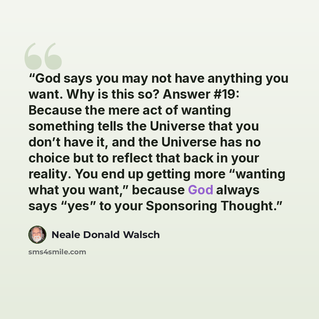 “God says you may not have anything you want. Why is this so? Answer #19: Because the mere act of wanting something tells the Universe that you don’t have it, and the Universe has no choice but to reflect that back in your reality. You end up getting more “wanting what you want,” because God always…” quote by Neale Donald Walsch