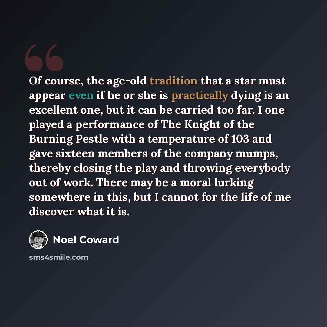 “Of course, the age-old tradition that a star must appear even if he or she is practically dying is an excellent one, but it can be carried too far. I one played a performance of The Knight of the Burning Pestle with a temperature of 103 and gave sixteen members of the company mumps, thereby…” quote by Noel Coward
