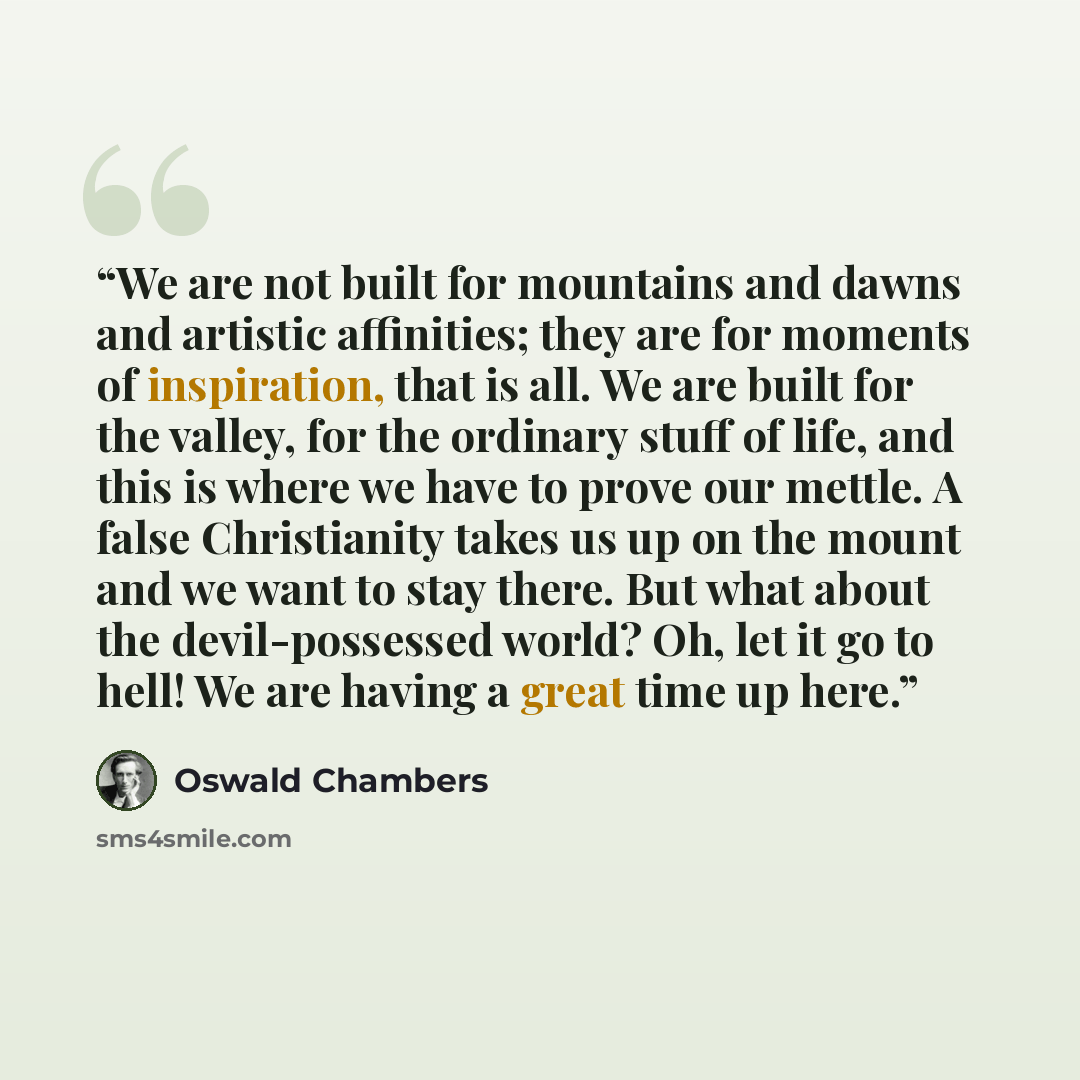 “We are not built for mountains and dawns and artistic affinities; they are for moments of inspiration, that is all. We are built for the valley, for the ordinary stuff of life, and this is where we have to prove our mettle. A false Christianity takes us up on the mount and we want to stay there…” quote by Oswald Chambers