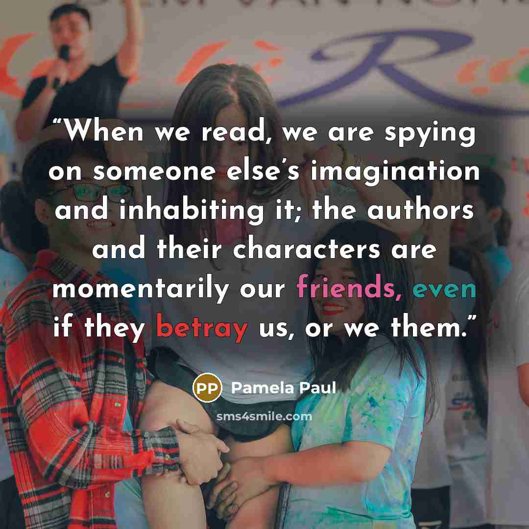 “When we read, we are spying on someone else’s imagination and inhabiting it; the authors and their characters are momentarily our friends, even if they betray us, or we them.” quote by Pamela Paul