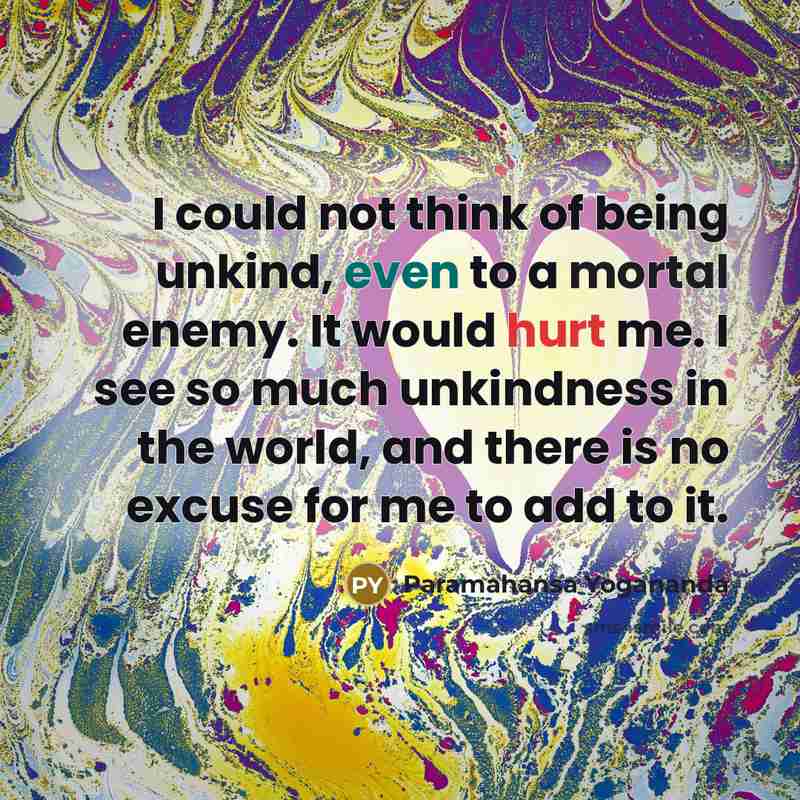 “I could not think of being unkind, even to a mortal enemy. It would hurt me. I see so much unkindness in the world, and there is no excuse for me to add to it.” quote by Paramahansa Yogananda