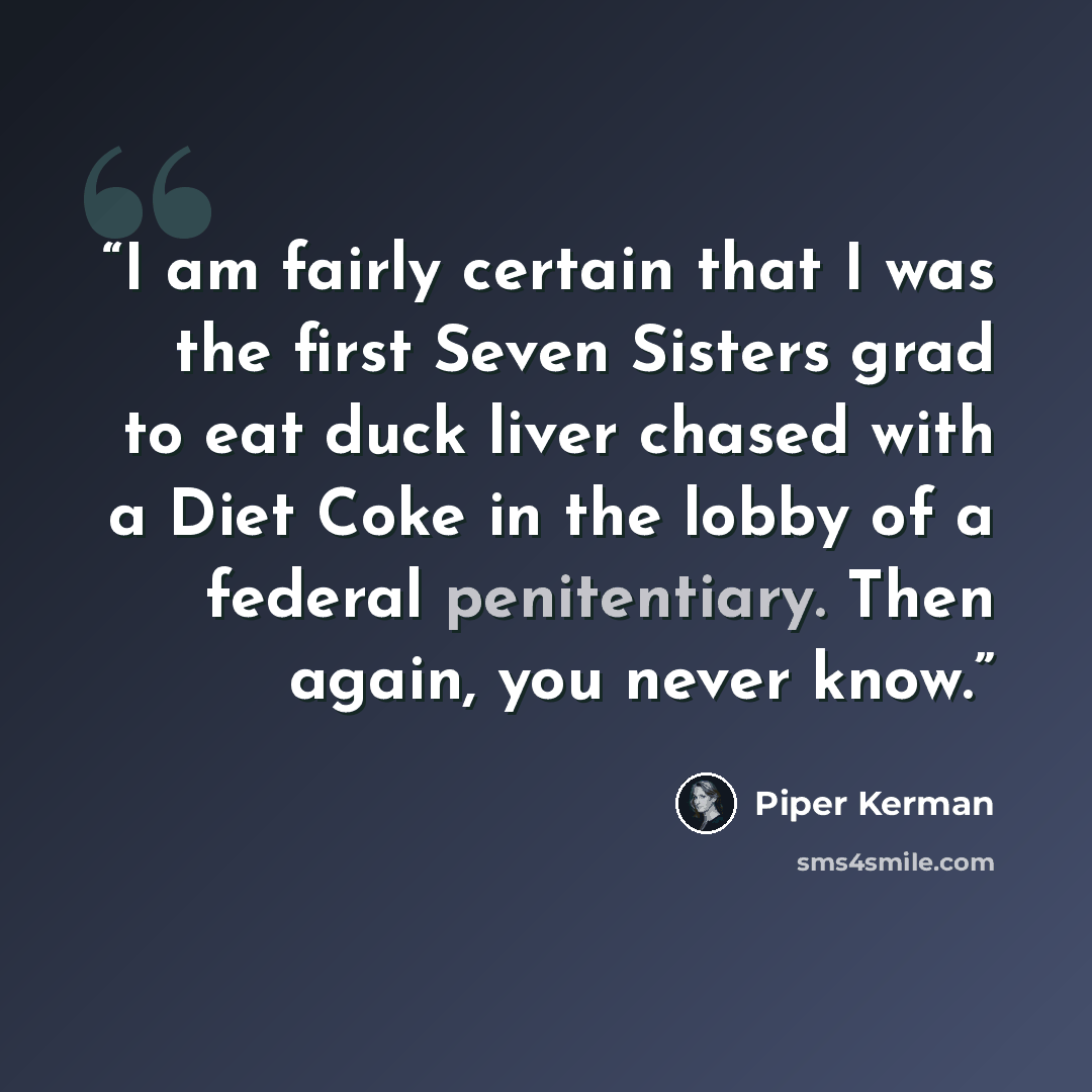 “I am fairly certain that I was the first Seven Sisters grad to eat duck liver chased with a Diet Coke in the lobby of a federal penitentiary. Then again, you never know.” quote by Piper Kerman