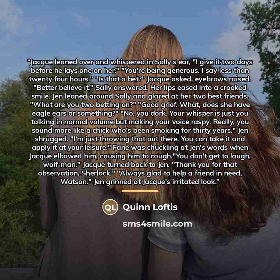 “Jacque leaned over and whispered in Sally's ear, "I give it two days before he lays one on her." "You're being generous. I say less than twenty four hours." "Is that a bet?" Jacque asked, eyebrows raised. "Better believe it," Sally answered. Her lips eased into a crooked smile. Jen leaned around…” quote by Quinn Loftis