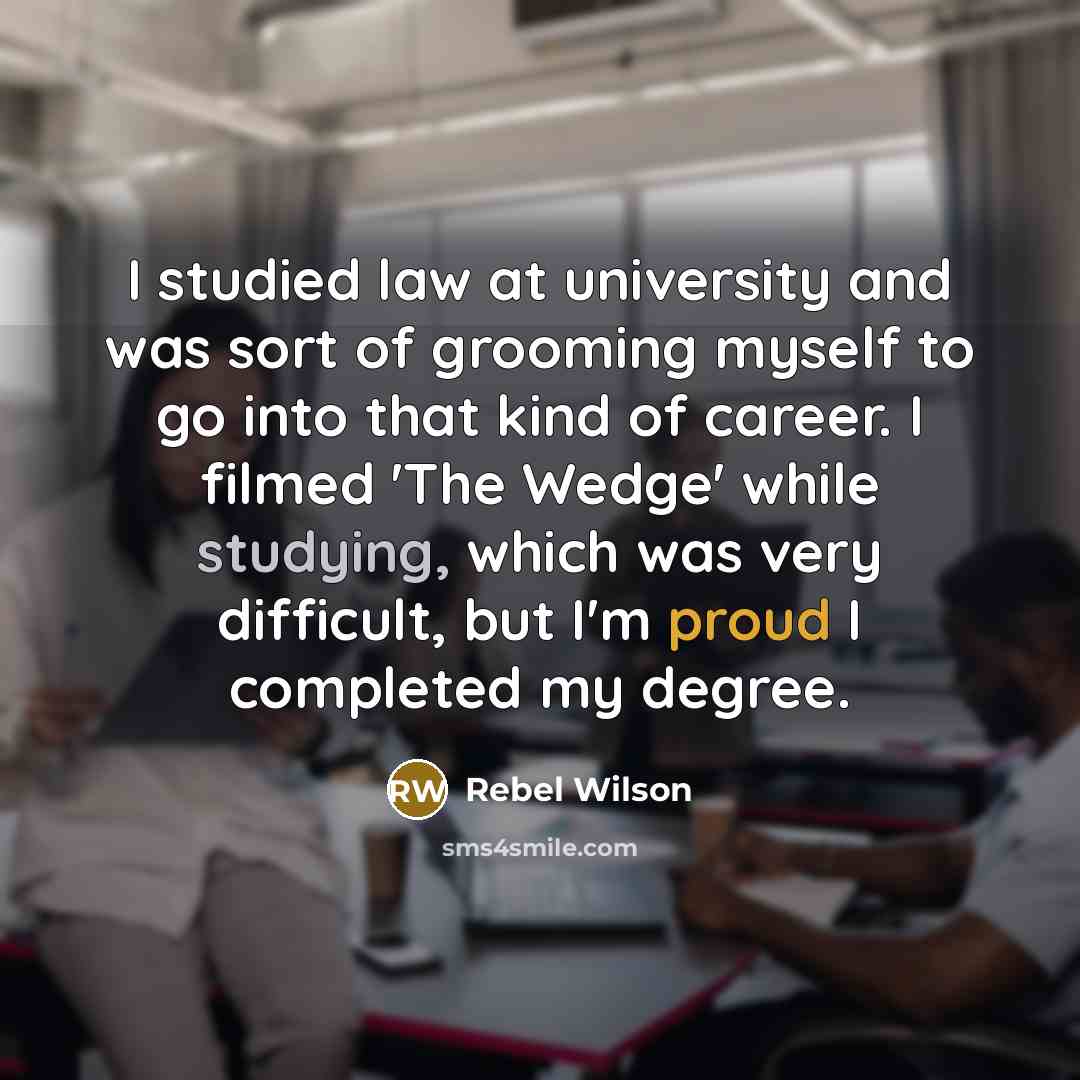 “I studied law at university and was sort of grooming myself to go into that kind of career. I filmed 'The Wedge' while studying, which was very difficult, but I'm proud I completed my degree.” quote by Rebel Wilson