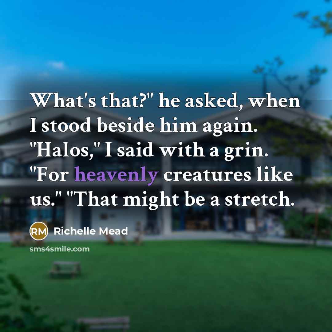 “What's that?" he asked, when I stood beside him again. "Halos," I said with a grin. "For heavenly creatures like us." "That might be a stretch.” quote by Richelle Mead