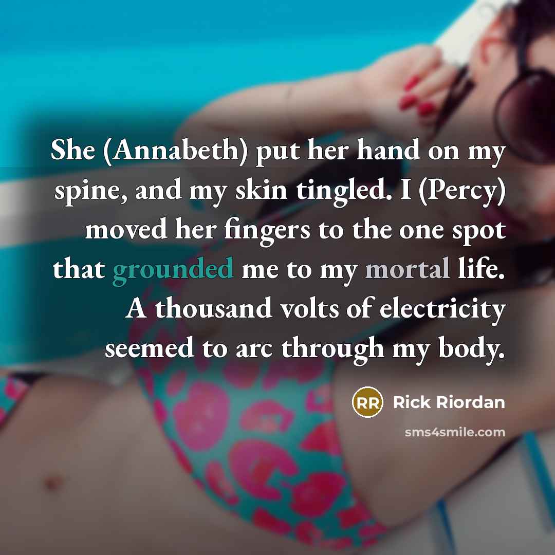 “She (Annabeth) put her hand on my spine, and my skin tingled. I (Percy) moved her fingers to the one spot that grounded me to my mortal life. A thousand volts of electricity seemed to arc through my body.” quote by Rick Riordan
