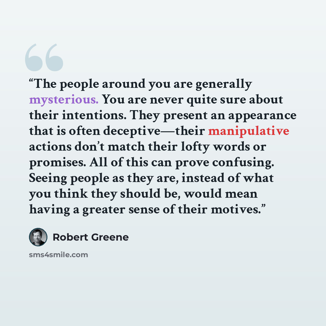 “The people around you are generally mysterious. You are never quite sure about their intentions. They present an appearance that is often deceptive—their manipulative actions don’t match their lofty words or promises. All of this can prove confusing. Seeing people as they are, instead of what you…” quote by Robert Greene