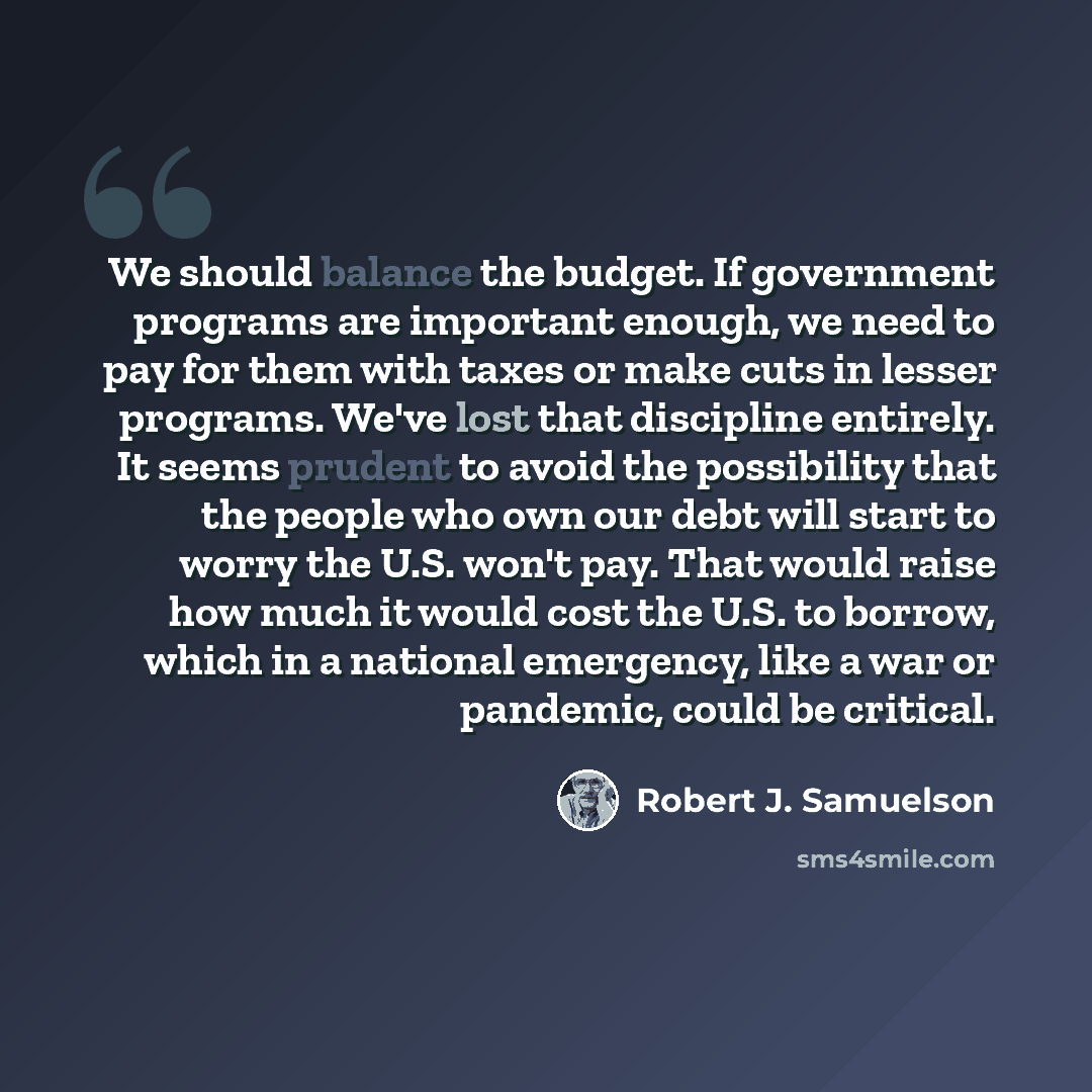 “We should balance the budget. If government programs are important enough, we need to pay for them with taxes or make cuts in lesser programs. We've lost that discipline entirely. It seems prudent to avoid the possibility that the people who own our debt will start to worry the U.S. won't pay…” quote by Robert J. Samuelson