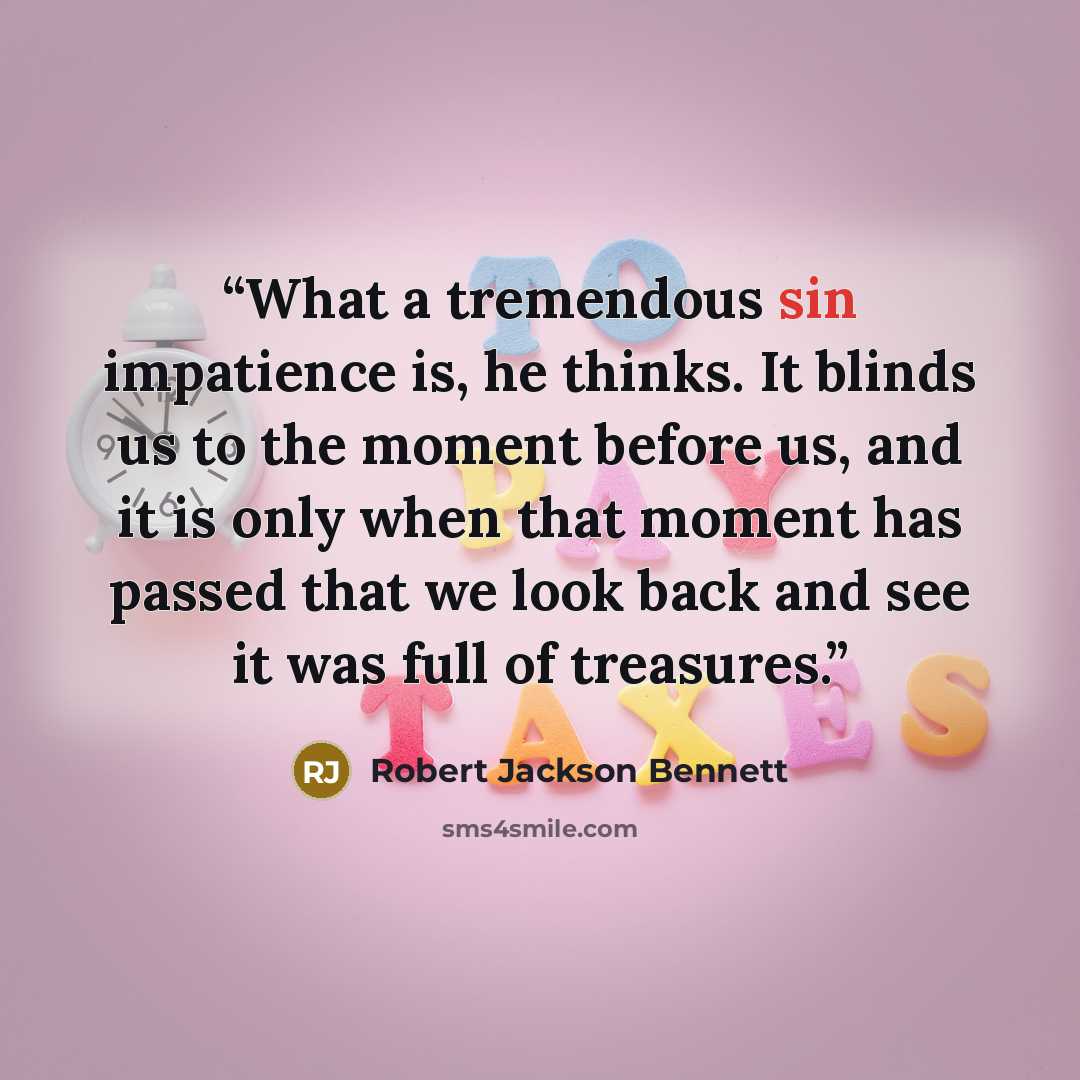 “What a tremendous sin impatience is, he thinks. It blinds us to the moment before us, and it is only when that moment has passed that we look back and see it was full of treasures.” quote by Robert Jackson Bennett