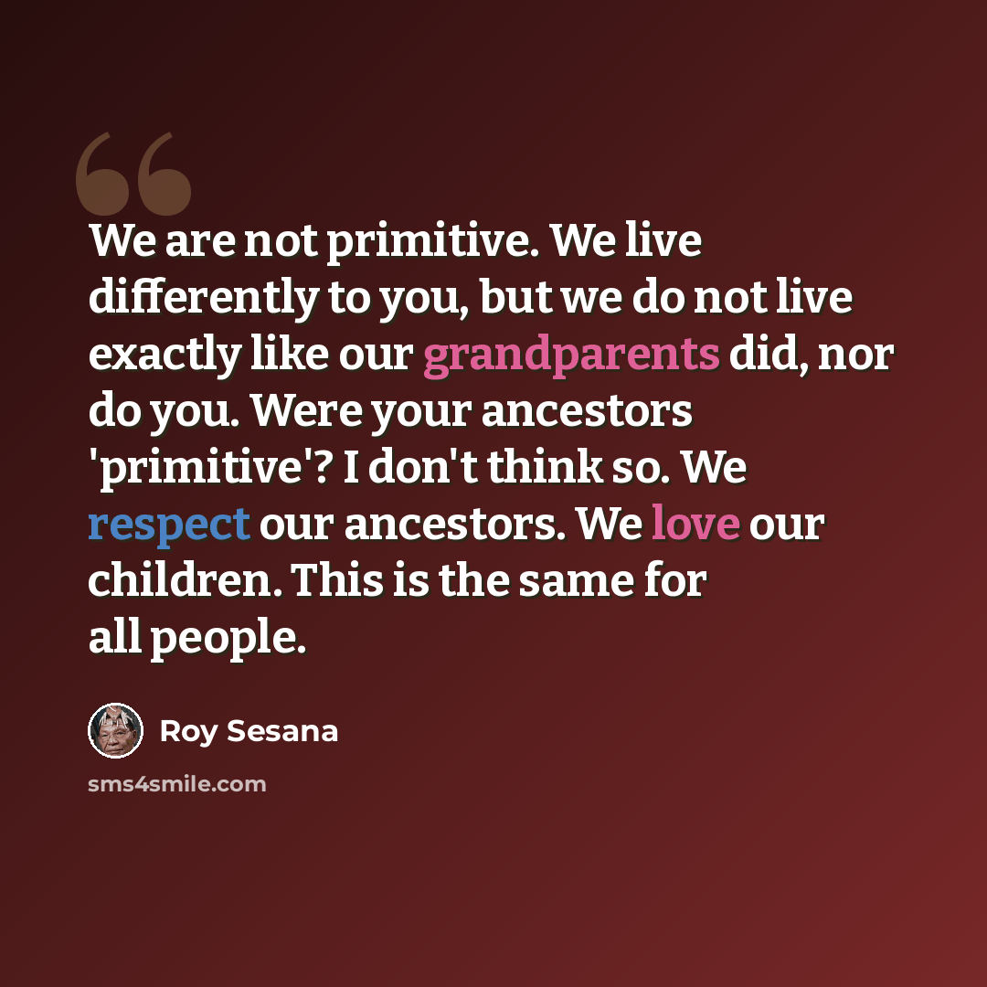 “We are not primitive. We live differently to you, but we do not live exactly like our grandparents did, nor do you. Were your ancestors 'primitive'? I don't think so. We respect our ancestors. We love our children. This is the same for all people.” quote by Roy Sesana