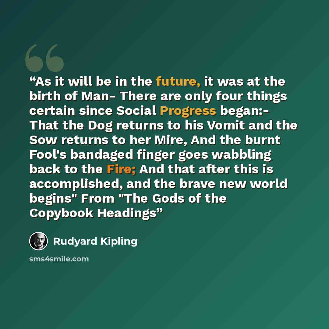 “As it will be in the future, it was at the birth of Man- There are only four things certain since Social Progress began:- That the Dog returns to his Vomit and the Sow returns to her Mire, And the burnt Fool's bandaged finger goes wabbling back to the Fire; And that after this is accomplished, and…” quote by Rudyard Kipling