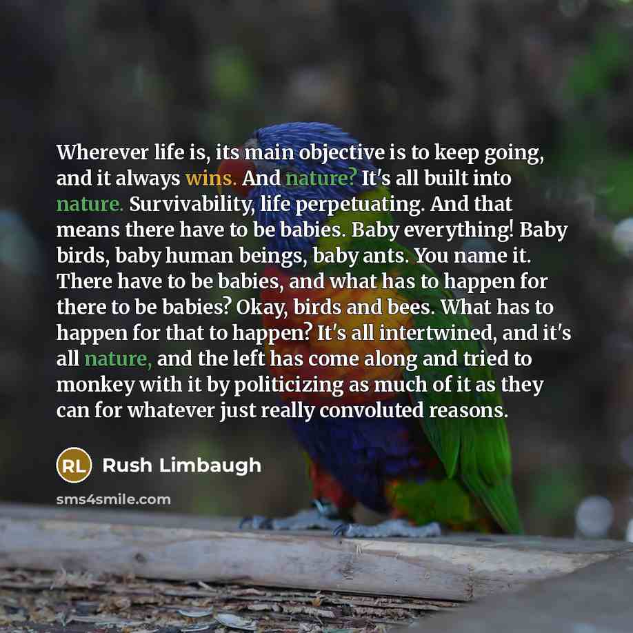 “Wherever life is, its main objective is to keep going, and it always wins. And nature? It's all built into nature. Survivability, life perpetuating. And that means there have to be babies. Baby everything! Baby birds, baby human beings, baby ants. You name it. There have to be babies, and what has…” quote by Rush Limbaugh