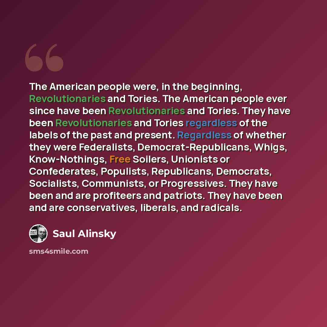 “The American people were, in the beginning, Revolutionaries and Tories. The American people ever since have been Revolutionaries and Tories. They have been Revolutionaries and Tories regardless of the labels of the past and present. Regardless of whether they were Federalists…” quote by Saul Alinsky