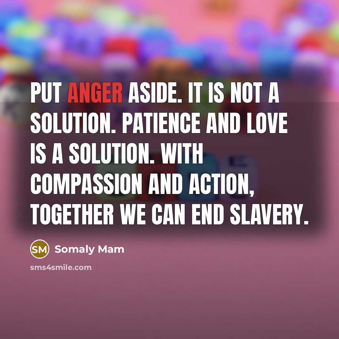 “Put anger aside. It is not a solution. Patience and love is a solution. With compassion and action, together we can end slavery.” quote by Somaly Mam