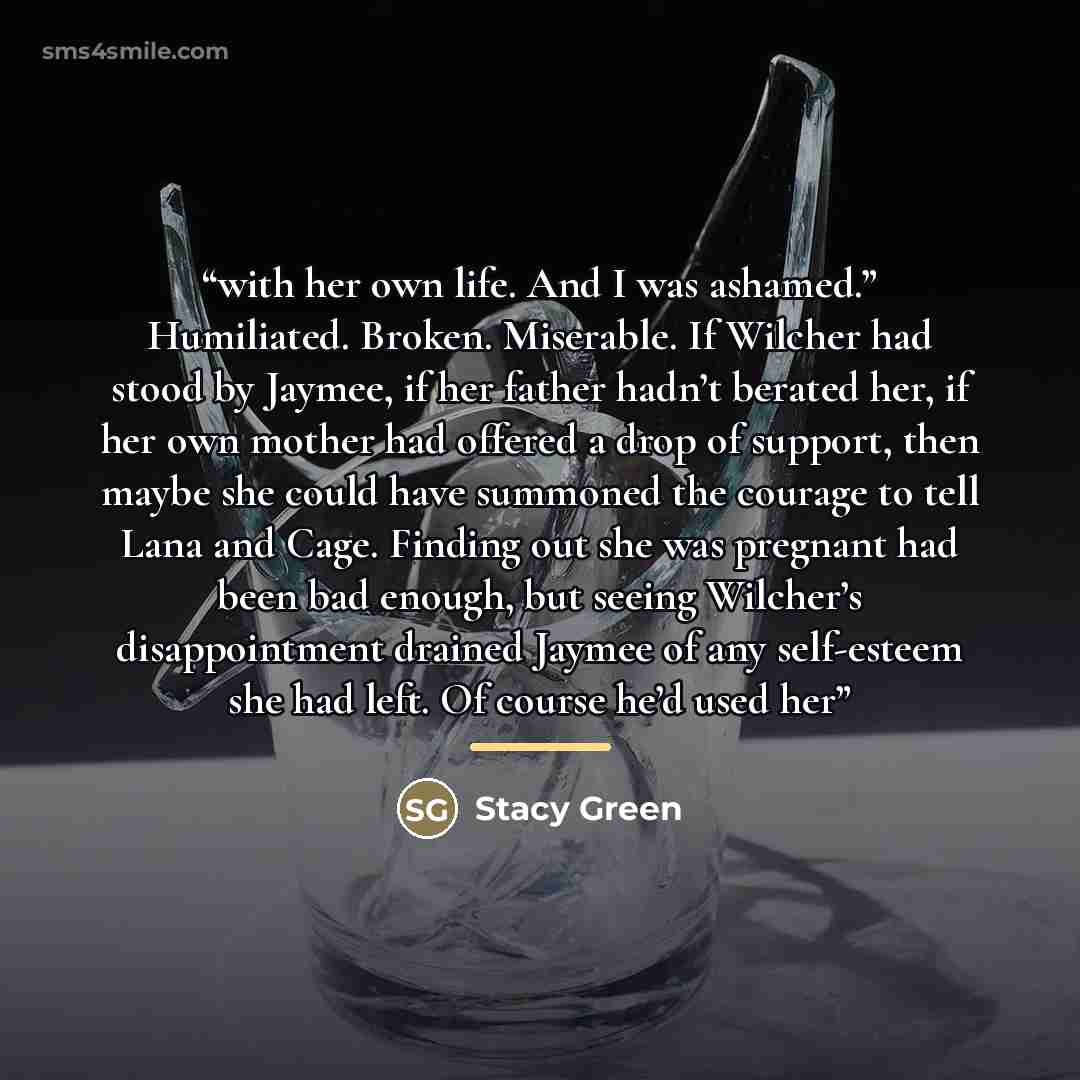 “with her own life. And I was ashamed.” Humiliated. Broken. Miserable. If Wilcher had stood by Jaymee, if her father hadn’t berated her, if her own mother had offered a drop of support, then maybe she could have summoned the courage to tell Lana and Cage. Finding out she was pregnant had been bad…” quote by Stacy Green