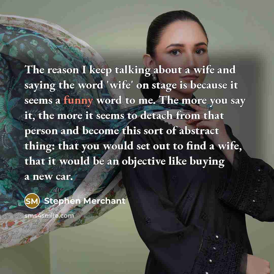 “The reason I keep talking about a wife and saying the word 'wife' on stage is because it seems a funny word to me. The more you say it, the more it seems to detach from that person and become this sort of abstract thing: that you would set out to find a wife, that it would be an objective like…” quote by Stephen Merchant