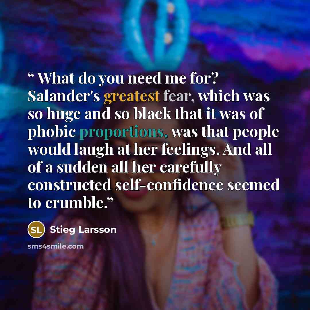 “What do you need me for? Salander's greatest fear, which was so huge and so black that it was of phobic proportions, was that people would laugh at her feelings. And all of a sudden all her carefully constructed self-confidence seemed to crumble.” quote by Stieg Larsson