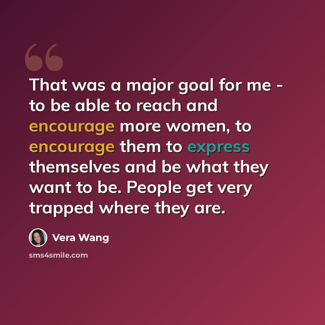 “That was a major goal for me - to be able to reach and encourage more women, to encourage them to express themselves and be what they want to be. People get very trapped where they are.” quote by Vera Wang
