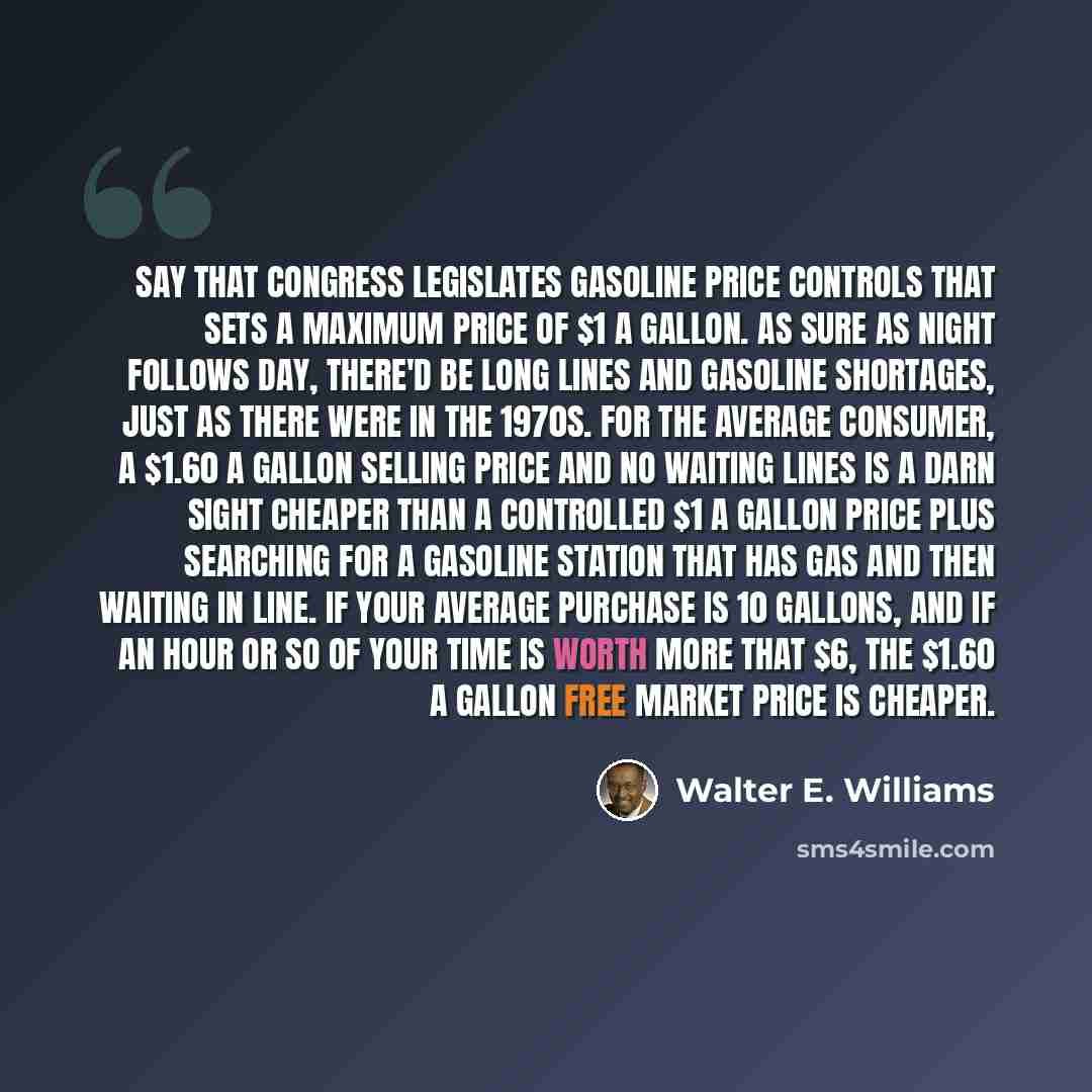 “Say that Congress legislates gasoline price controls that sets a maximum price of $1 a gallon. As sure as night follows day, there'd be long lines and gasoline shortages, just as there were in the 1970s. For the average consumer, a $1.60 a gallon selling price and no waiting lines is a darn sight…” quote by Walter E. Williams