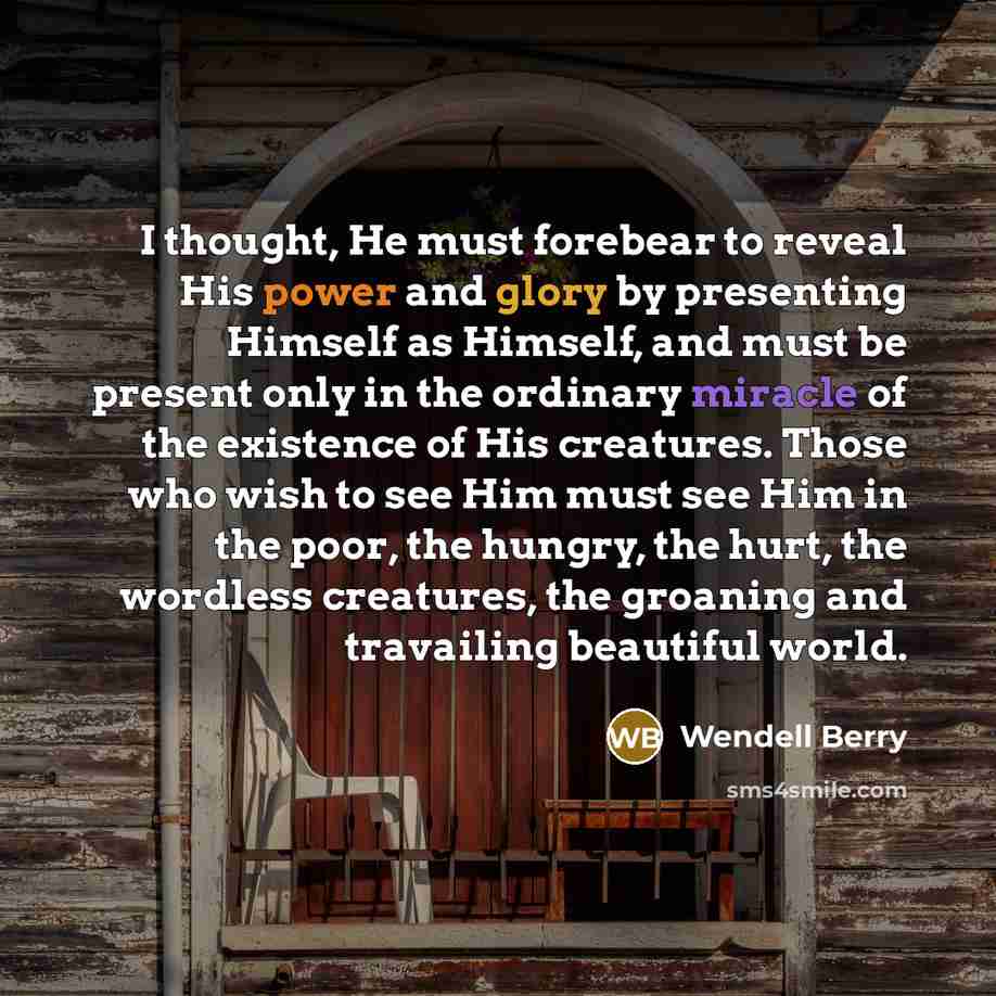 “I thought, He must forebear to reveal His power and glory by presenting Himself as Himself, and must be present only in the ordinary miracle of the existence of His creatures. Those who wish to see Him must see Him in the poor, the hungry, the hurt, the wordless creatures, the groaning and…” quote by Wendell Berry