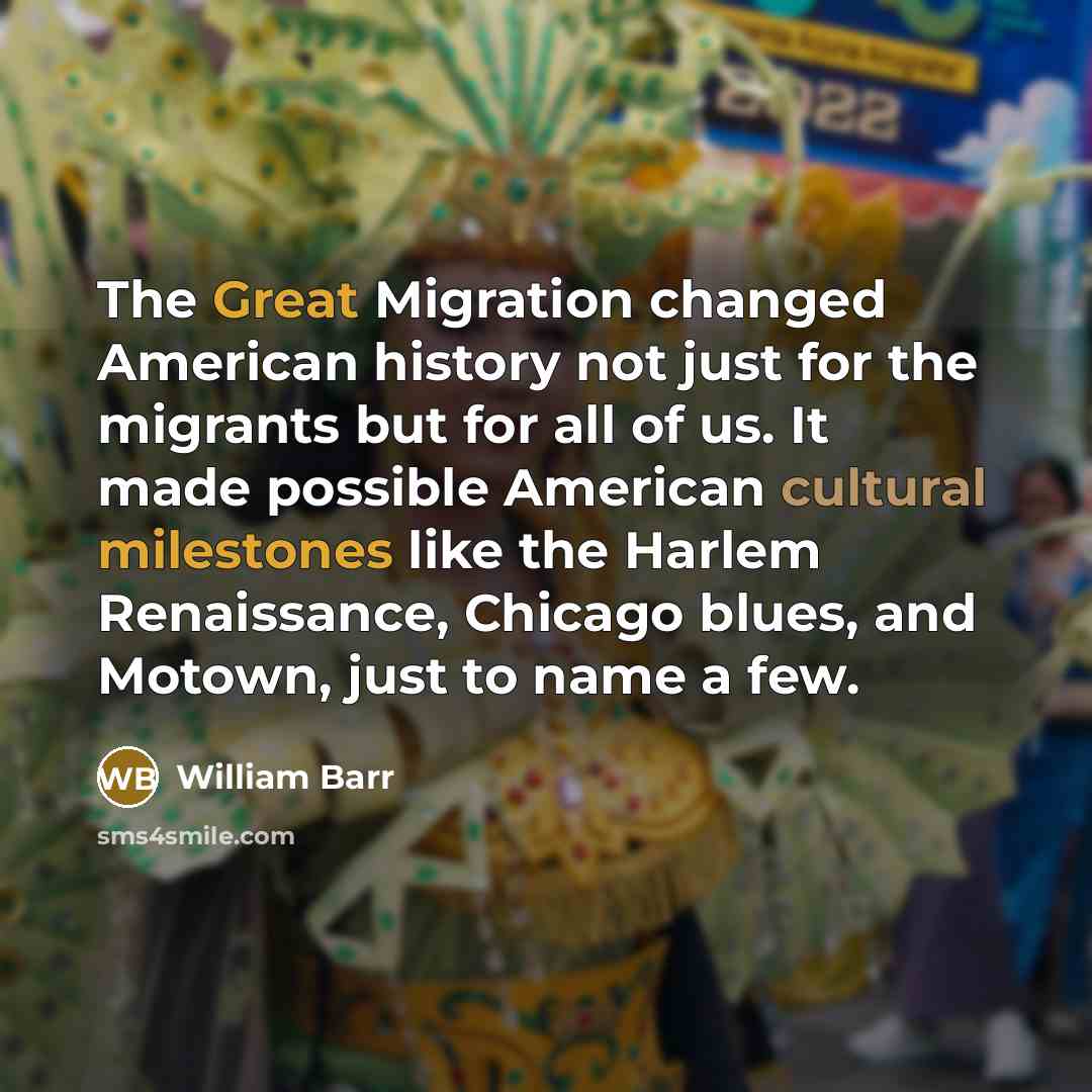 “The Great Migration changed American history not just for the migrants but for all of us. It made possible American cultural milestones like the Harlem Renaissance, Chicago blues, and Motown, just to name a few.” quote by William Barr