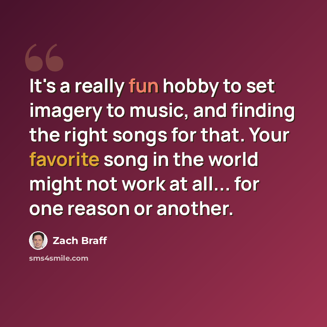 “It's a really fun hobby to set imagery to music, and finding the right songs for that. Your favorite song in the world might not work at all... for one reason or another.” quote by Zach Braff