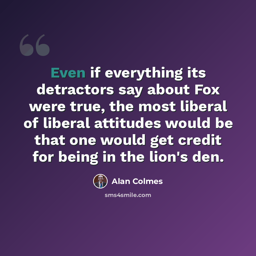 “Even if everything its detractors say about Fox were true, the most liberal of liberal attitudes would be that one would get credit for being in the lion's den.” quote by Alan Colmes