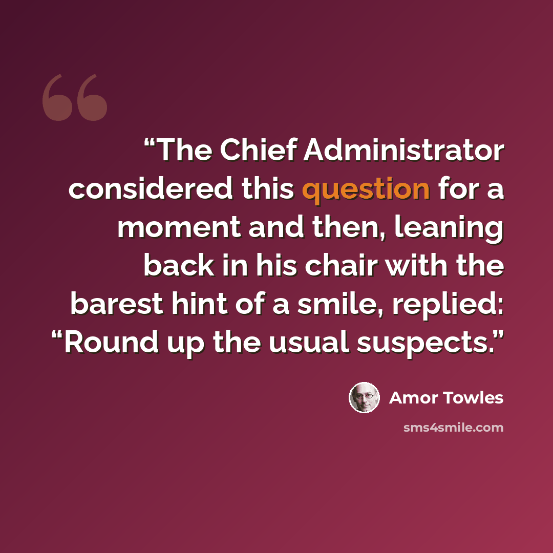 “The Chief Administrator considered this question for a moment and then, leaning back in his chair with the barest hint of a smile, replied: “Round up the usual suspects.” quote by Amor Towles