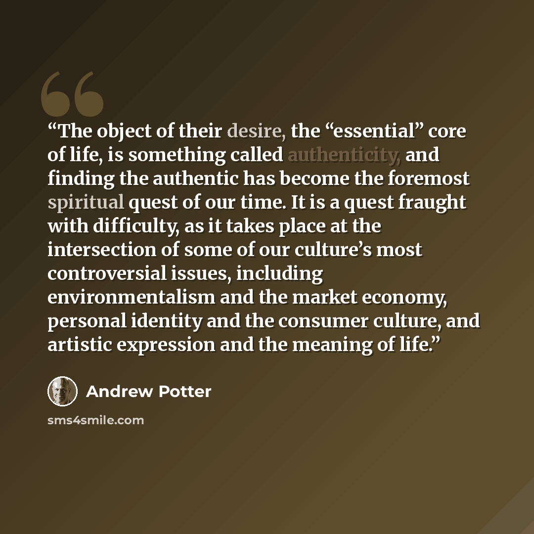 “The object of their desire, the “essential” core of life, is something called authenticity, and finding the authentic has become the foremost spiritual quest of our time. It is a quest fraught with difficulty, as it takes place at the intersection of some of our culture’s most controversial…” quote by Andrew Potter