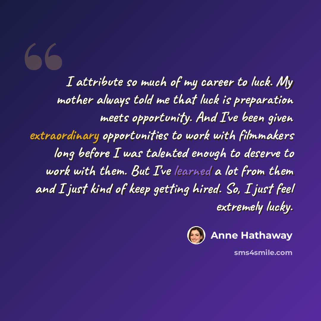 “I attribute so much of my career to luck. My mother always told me that luck is preparation meets opportunity. And I've been given extraordinary opportunities to work with filmmakers long before I was talented enough to deserve to work with them. But I've learned a lot from them and I just kind of…” quote by Anne Hathaway