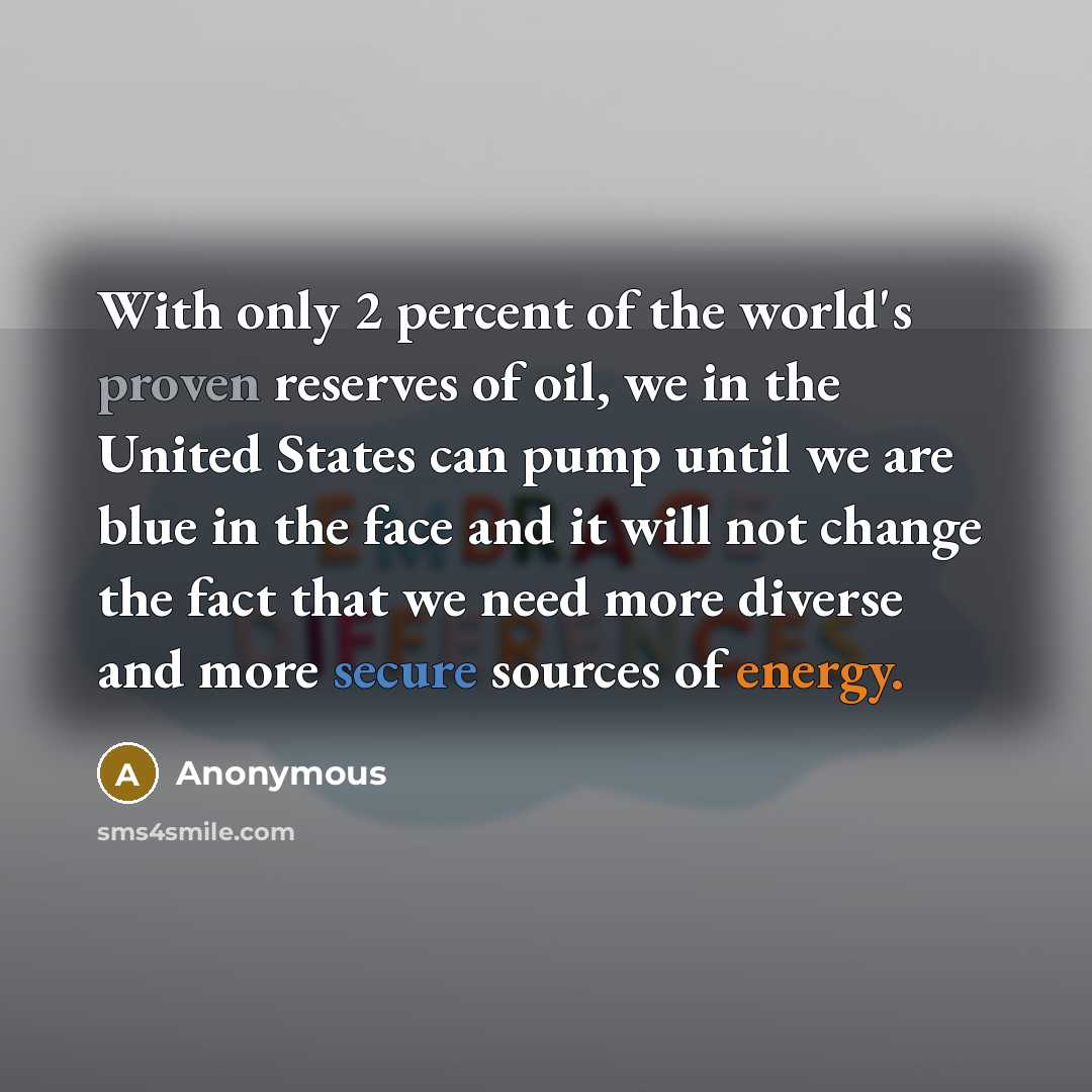 “With only 2 percent of the world's proven reserves of oil, we in the United States can pump until we are blue in the face and it will not change the fact that we need more diverse and more secure sources of energy.” quote by Anonymous