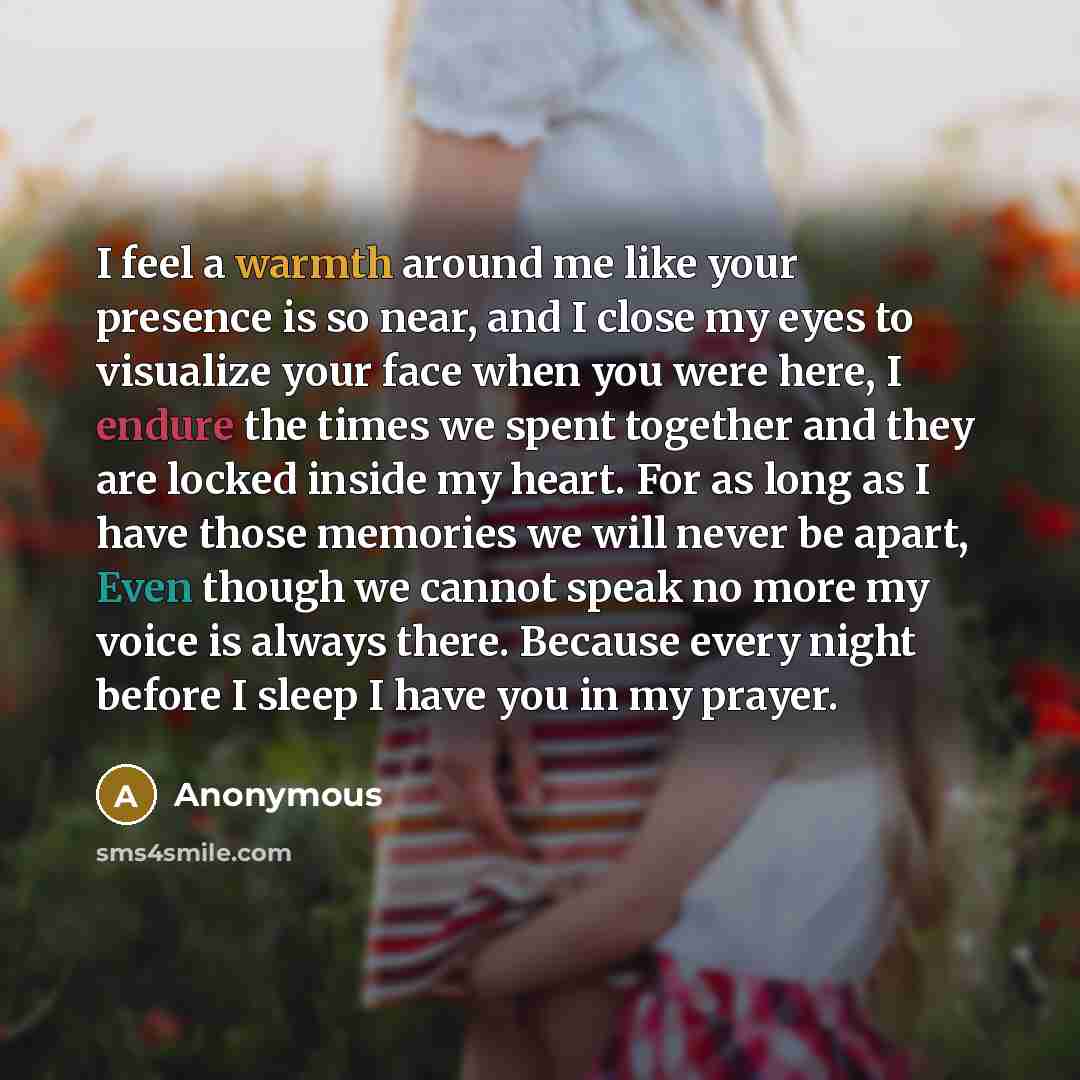 “I feel a warmth around me like your presence is so near, and I close my eyes to visualize your face when you were here, I endure the times we spent together and they are locked inside my heart. For as long as I have those memories we will never be apart, Even though we cannot speak no more my…” quote by Anonymous