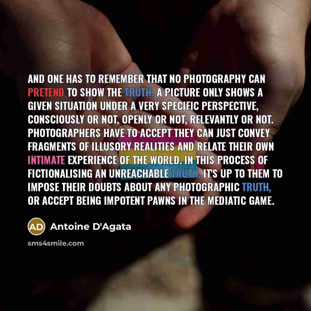 “And one has to remember that no photography can pretend to show the truth. A picture only shows a given situation under a very specific perspective, consciously or not, openly or not, relevantly or not. Photographers have to accept they can just convey fragments of illusory realities and relate…” quote by Antoine D'Agata