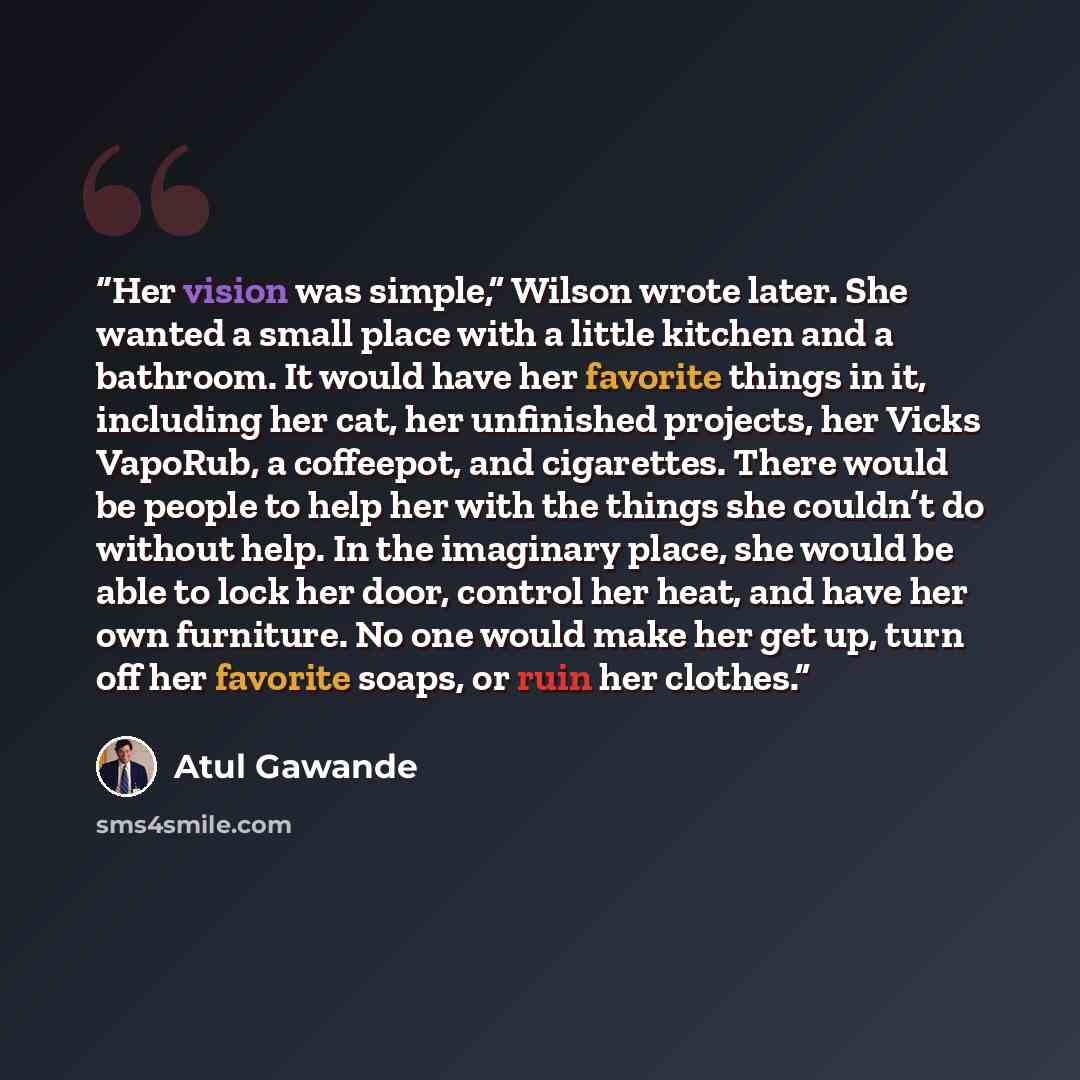 “Her vision was simple,” Wilson wrote later. She wanted a small place with a little kitchen and a bathroom. It would have her favorite things in it, including her cat, her unfinished projects, her Vicks VapoRub, a coffeepot, and cigarettes. There would be people to help her with the things she…” quote by Atul Gawande