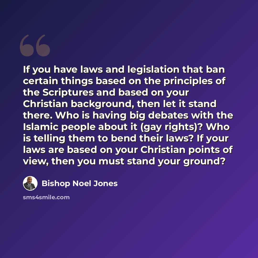 “If you have laws and legislation that ban certain things based on the principles of the Scriptures and based on your Christian background, then let it stand there. Who is having big debates with the Islamic people about it (gay rights)? Who is telling them to bend their laws? If your laws are…” quote by Bishop Noel Jones