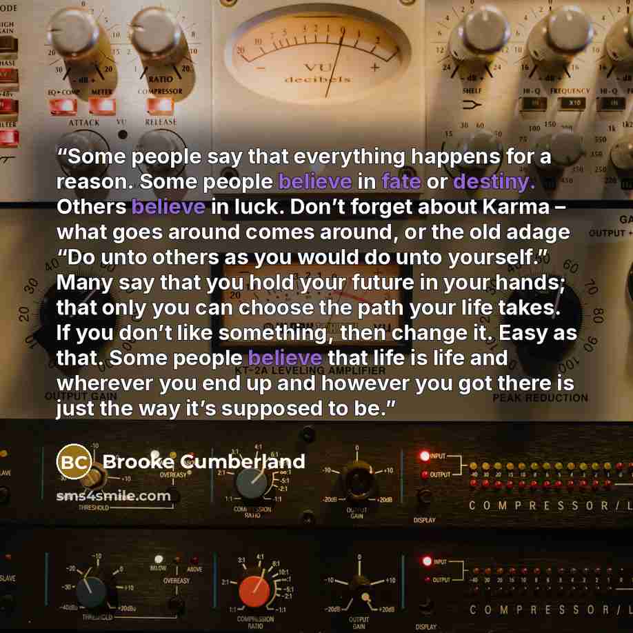 “Some people say that everything happens for a reason. Some people believe in fate or destiny. Others believe in luck. Don’t forget about Karma – what goes around comes around, or the old adage “Do unto others as you would do unto yourself.” Many say that you hold your future in your hands; that…” quote by Brooke Cumberland