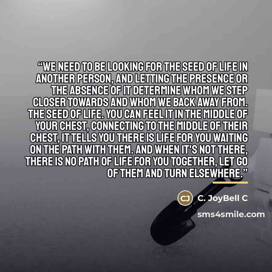 “We need to be looking for the seed of life in another person, and letting the presence or the absence of it determine whom we step closer towards and whom we back away from. The seed of life. You can feel it in the middle of your chest, connecting to the middle of their chest, it tells you there…” quote by C. JoyBell C