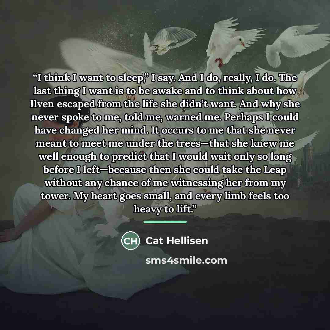 “I think I want to sleep,” I say. And I do, really, I do. The last thing I want is to be awake and to think about how Ilven escaped from the life she didn’t want. And why she never spoke to me, told me, warned me. Perhaps I could have changed her mind. It occurs to me that she never meant to meet…” quote by Cat Hellisen