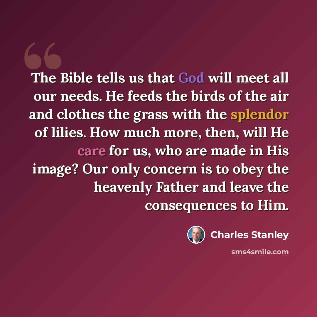 “The Bible tells us that God will meet all our needs. He feeds the birds of the air and clothes the grass with the splendor of lilies. How much more, then, will He care for us, who are made in His image? Our only concern is to obey the heavenly Father and leave the consequences to Him.” quote by Charles Stanley